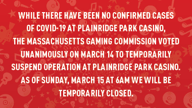 red swirl background and text "While there have been no confirmed cases of COVID-19 at Plainridge Park Casino, the Massachusetts Gaming Commission voted unanimously on March 14 to temporarily suspend operation at Plainridge Park Casino. As of Sunday, March 15 at 6am, we will be temporarily closed."